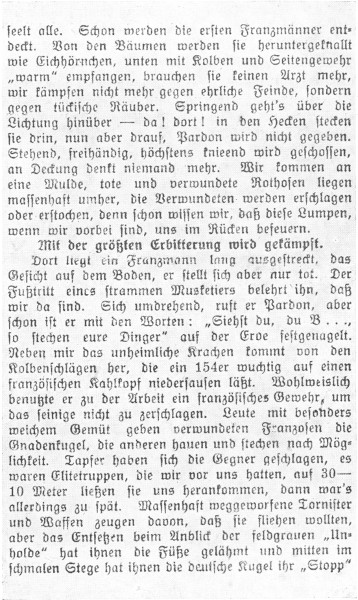 

seelt alle. Schon werden die ersten Franzmänner entdeckt.
Von den Bäumen werden sie heruntergeknallt
wie Eichhörnchen, unten mit Kolben und Seitengewehr
»warm« empfangen, brauchen sie keinen Arzt mehr,
wir kämpfen nicht mehr gegen ehrliche Feinde, sondern
gegen tückische Räuber. Springend geht’s über die
Lichtung hinüber—da! dort! in den Hecken stecken
sie drin, nun aber drauf, Pardon wird nicht gegeben.
Stehend, freihändig, höchstens knieend wird geschossen,
an Deckung denkt niemand mehr. Wir kommen an
eine Mulde, tote und verwundete Rothosen liegen
massenhaft umher, die Verwundeten werden erschlagen
oder erstochen, denn schon wissen wir, daß diese Lumpen,
wenn wir vorbei sind, uns im Rücken befeuern.

Mit der größten Erbitterung wird gekämpft.

Dort liegt ein Franzmann lang ausgestreckt, das
Gesicht auf dem Boden, er stellt sich aber nur tot. Der
Fußtritt eines strammen Musketiers belehrt ihn, daß
wir da sind. Sich umdrehend, ruft er Pardon, aber
schon ist er mit den Worten: »Siehst du, du B ...,
so stechen eure Dinger« auf der Erde festgenagelt.
Neben mir das unheimliche Krachen kommt von den
Kolbenschlägen her, die ein 154er wuchtig auf einen
französischen Kahlkopf niedersausen läßt. Wohlweislich
benutzte er zu der Arbeit ein französisches Gewehr, um
das seinige nicht zu zerschlagen. Leute mit besonders
weichem Gemüt geben verwundeten Franzosen die
Gnadenkugel, die anderen hauen und stechen nach Möglichkeit.
Tapfer haben sich die Gegner geschlagen, es
waren Elitetruppen, die wir vor uns hatten, auf 30-10
Meter ließen sie uns herankommen, dann war’s
allerdings zu spät. Massenhaft weggeworfene Tornister
und Waffen zeugen davon, daß sie fliehen wollten,
aber das Entsetzen beim Anblick der feldgrauen »Unholde«
hat ihnen die Füße gelähmt und mitten im
schmalen Stege hat ihnen die deutsche Kugel ihr »Stopp«