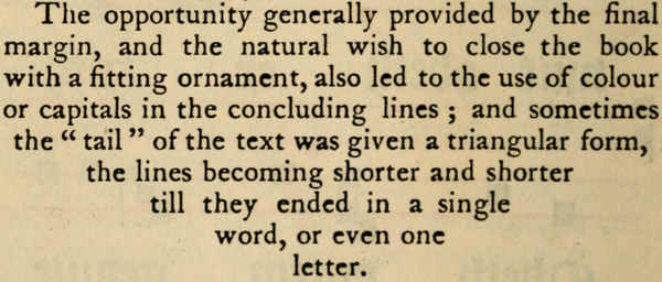 The opportunity generally provided by the final
margin, and the natural wish to close the book with
a fitting ornament, also led to the use of colour
or capitals in the concluding lines; and sometimes
the tail of the text was given a triangular form,
the lines becoming shorter and shorter
till they ended in a single
word, or even one
letter.