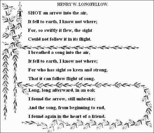 I shot an arrow into the air,
  It fell to earth, I know not where;
  For, so swiftly it flew, the sight
  Could not follow it in its flight.

  I breathed a song into the air,
  It fell to earth, I know not where;
  For who has sight so keen and strong,
  That it can follow the flight of song?

  Long, long afterward, in an oak
  I found the arrow, still unbroke;
  And the song, from beginning to end,
  I found again in the heart of a friend.
  ——HENRY W. LONGFELLOW. 