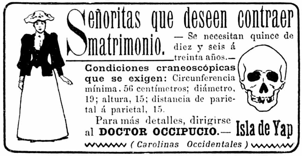 Anuncio: Señoritas que deseen contraer matrimonio. — Se
       necesitan quince de diez y seis a treinta años. — Condiciones
       craneoscópicas que se exigen: Circunferencia mínima, 56 centímetros;
       diámetro, 19; altura, 15; distancia de parietal a parietal, 15.
       Para más detalles, dirigirise al DOCTOR OCCIPUCIO. — Isla de Yap
       (Carolinas Occidentales)