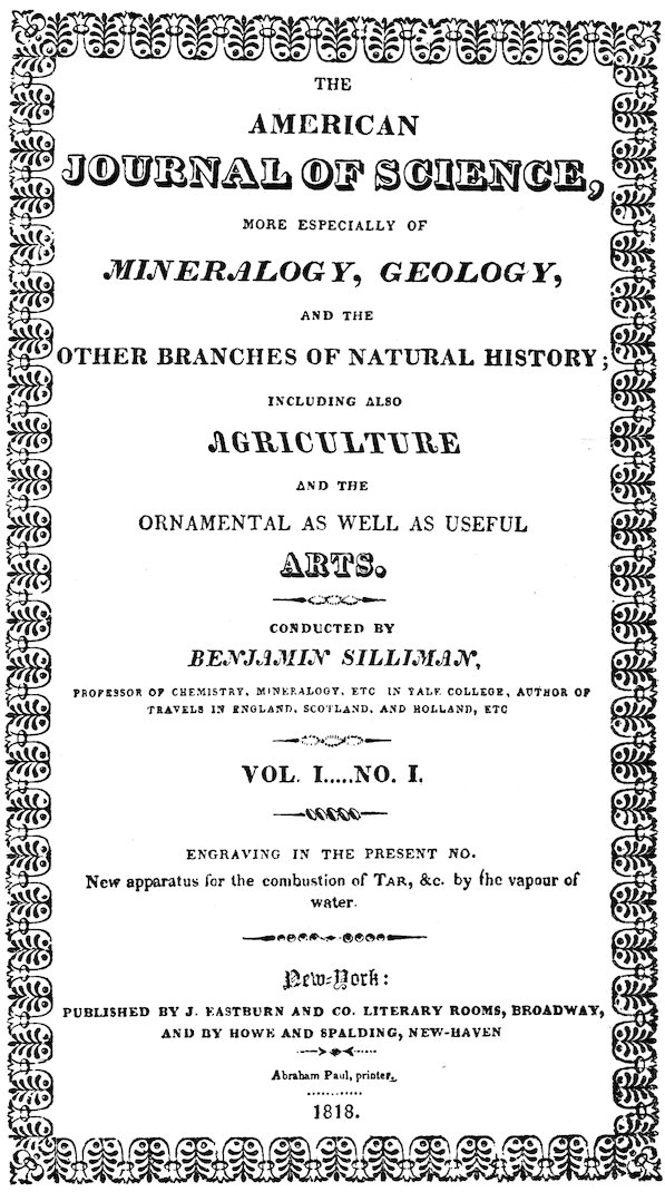 THE AMERICAN JOURNAL OF SCIENCE, MORE ESPECIALLY OF _MINERALOGY_, _GEOLOGY_, AND THE OTHER BRANCHES OF NATURAL HISTORY; INCLUDING ALSO _AGRICULTURE_ AND THE ORNAMENTAL AS WELL AS USEFUL ARTS. CONDUCTED BY _BENJAMIN SILLIMAN_, PROFESSOR OF CHEMISTRY, MINERALOGY, ETC. IN YALE COLLEGE, AUTHOR OF TRAVELS IN ENGLAND, SCOTLAND, AND HOLLAND, ETC. VOL. I. ... NO. I. ENGRAVING IN THE PRESENT NO. New apparatus for the combustion of TAR, &c. by the vapour of water. New York: PUBLISHED BY J. EASTBURN AND CO. LITERARY ROOMS, BROADWAY, AND BY HOWE AND SPALDING, NEW-HAVEN Abraham Paul, printer. 1818.