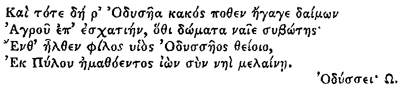 Greek (transliterated): Kai tote dae r Odysaea kakos pothen aegage daim_on
  Agrou ep eschatiaen, hothi d_omata naie sub_otaes
  Enth aelthen philos uhios Odyssaeos theioio,
  Ek Pylon aemathoentos i_on sun naei melainae.

  Odyssei _O.