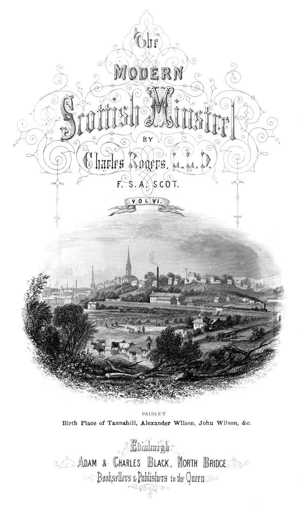 THE

MODERN SCOTTISH MINSTREL;

BY

CHARLES ROGERS, LL.D.
F.S.A. SCOT.

VOL. VI.

PAISLEY
Birth Place of Tannahill, Alexander Wilson, John Wilson, &c.

EDINBURGH:
ADAM & CHARLES BLACK, NORTH BRIDGE,
BOOKSELLERS AND PUBLISHERS TO THE QUEEN.