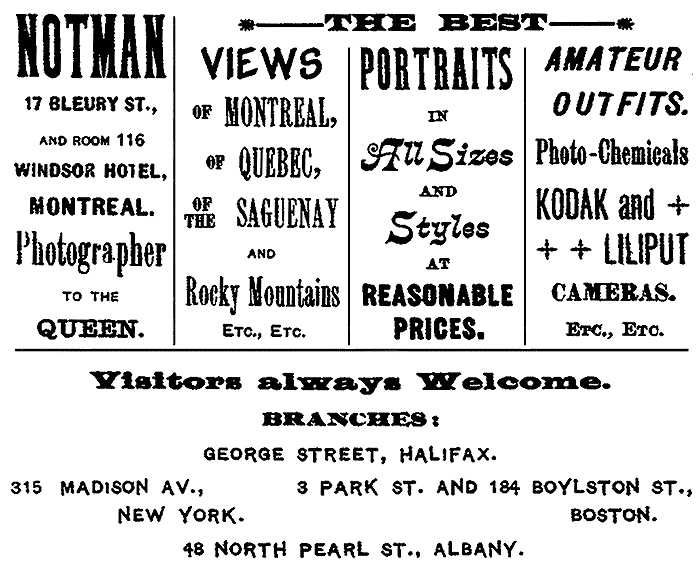 NOTMAN 17 BLEURY ST., AND ROOM 116
WINDSOR HOTEL, MONTREAL. Photographer TO THE QUEEN.
THE BEST VIEWS OF MONTREAL, OF QUEBEC, OF THE SAGUENAY AND Rocky Mountains
ETC., ETC. PORTRAITS IN All Sizes AND Styles AT REASONABLE
PRICES. AMATEUR OUTFITS. Photo-Chemicals KODAK and
LILIPUT CAMERAS. ETC., ETC. Visitors always Welcome.
BRANCHES: GEORGE STREET, HALIFAX. 315 MADISON AV.,
NEW YORK. 3 PARK ST. AND 184 BOYLSTON ST.,
BOSTON. 48 NORTH PEARL ST., ALBANY.