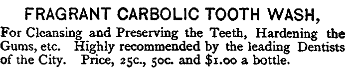 FRAGRANT CARBOLIC TOOTH WASH,
For Cleansing and Preserving the Teeth, Hardening the
Gums, etc. Highly recommended by the leading Dentists
of the City. Price, 25c., 50c. and $1.00 a bottle.
