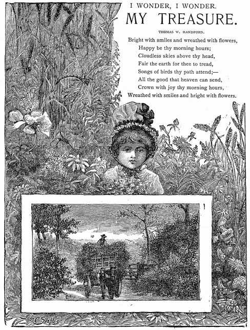 I WONDER, I WONDER.
M Y   T R E A S U R E.
THOMAS W. HANDFORD.
Bright with smiles and wreathed with flowers.
Happy be thy morning hours;
Cloudless skies above thy head,
Fair the earth for thee to tread,
Songs of birds thy path attend;—
All the good that heaven can send,
Crown with joy thy morning hours,
Wreathed with smiles and bright with flowers.