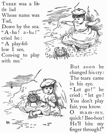 THERE was a
little lad
Whose name was Tad,
Down by the sea.
"A-ha! a-ha" cried he:
"A play-fellow I see,
Com-ing to play
with me."
But soon he
changed his cry:
The tears came
in his eye.
"Let go!" he
cried; "let go!
You don't play
fair, you know.
O mam-my,
quick! Boo-hoo!
He'll bite my
finger through!"