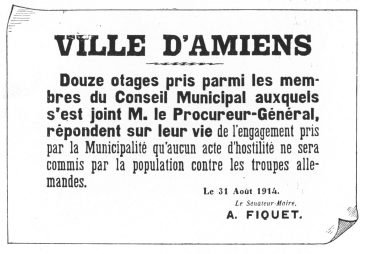 VILLE D’AMIENS

Douze otages pris parmi les membres
du Conseil Municipal auxquels
s’est joint M. le Procureur-Général,
répondent sur leur vie de l’engagement pris
par la Municipalité qu’aucun acte d’hostilité ne sera
commis par la population contre les troupes allemandes.

Le 31 Août 1914.

Le Sénateur-Maire,

A. FIQUET.