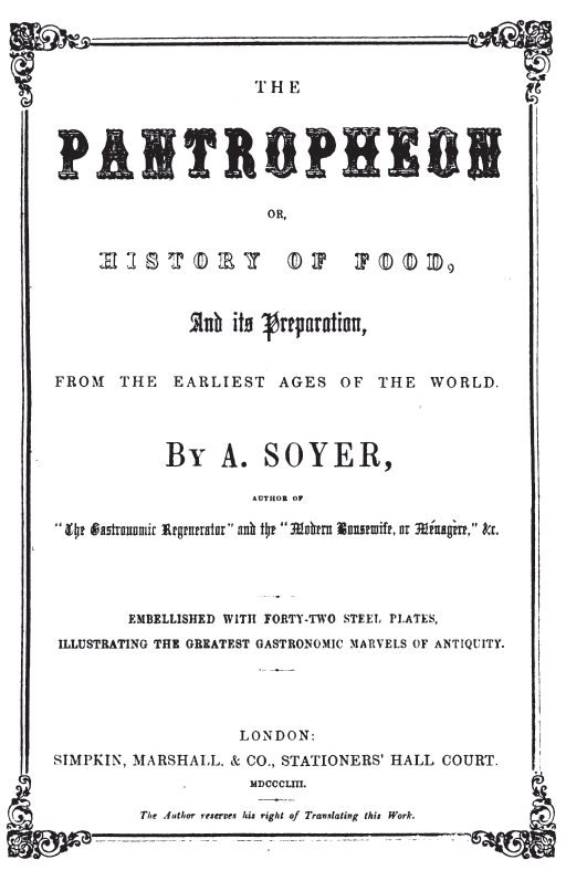 Image not available: THE

PANTROPHEON

OR,

HISTORY OF FOOD,

And its Preparation,

FROM THE EARLIEST AGES OF THE WORLD.

By A. SOYER,

AUTHOR OF
“The Gastronomic Regenerator” and the “Modern Housewife, or Ménagère,” &c.

EMBELLISHED WITH FORTY-TWO STEEL PLATES,

ILLUSTRATING THE GREATEST GASTRONOMIC MARVELS OF ANTIQUITY.

BOSTON:
TICKNOR, REED, AND FIELDS.
MDCCCLIII.

The Author reserves his right of Translating this Work.