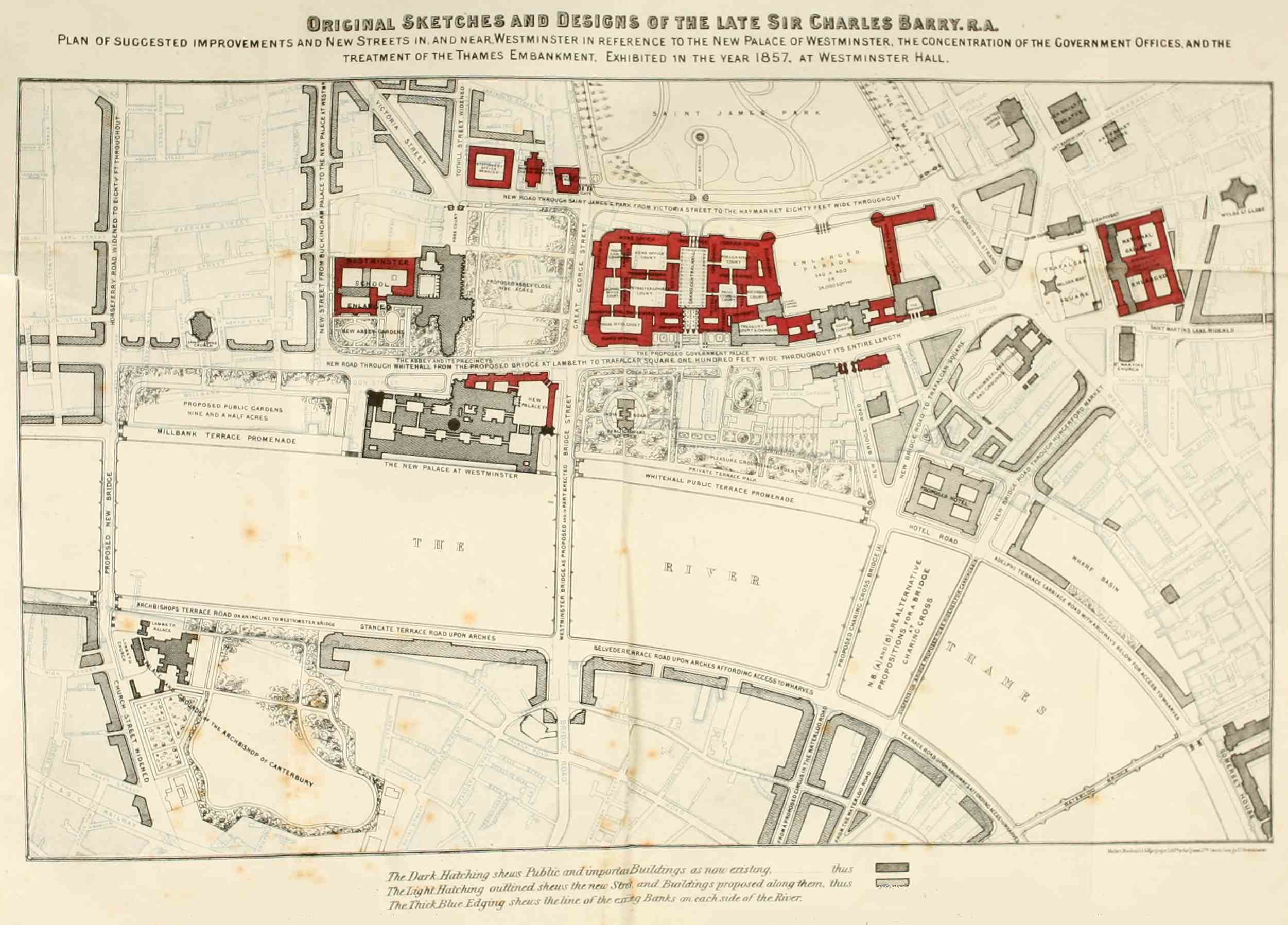 Original Sketches and Designs of the Late Sir Charles
Barry. r.a.

Plan of suggested improvements and New Streets in, and near, Westminster
in Reference to the New Palace of Westminster, the Concentration of the
Government Offices, and the treatment of the Thames Embankment.
Exhibited in the year 1857, at Westminster Hall.

Maclure, Macdonald & Macgregor Lith.ᵀᴮ to the Queen, 17ᴮ. Great George
Sᵀ. Westminster.

The Dark Hatching shews Public and important Buildings as now existing,
thus

The Light Hatching outlined shews the new Streets and Buildings proposed
along them, thus

The Thick Blue Edging shews the line of the existing Banks on each side
of the River.