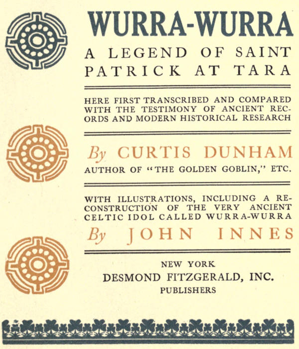 Image of the illustrated
  title page. Text reads: WURRA-WURRA / A LEGEND OF SAINT PATRICK AT TARA / HERE
  FIRST TRANSCRIBED AND COMPARED WITH THE TESTIMONY OF ANCIENT RECORDS AND
  MODERN HISTORICAL RESEARCH / By  CURTIS DUNHAM / AUTHOR OF “THE GOLDEN
  GOBLIN,” ETC. / WITH ILLUSTRATIONS, INCLUDING A RECONSTRUCTION OF THE VERY
  ANCIENT CELTIC IDOL CALLED WURRA-WURRA / By JOHN INNES / NEW YORK / DESMOND
  FITZGERALD, INC. / PUBLISHERS